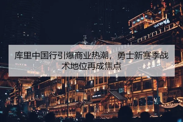 库里中国行引爆商业热潮，勇士新赛季战术地位再成焦点